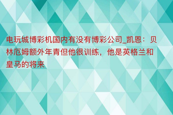 电玩城博彩机国内有没有博彩公司_凯恩：贝林厄姆额外年青但他很训练，他是英格兰和皇马的将来