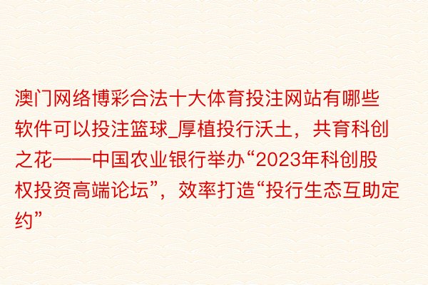 澳门网络博彩合法十大体育投注网站有哪些软件可以投注篮球_厚植投行沃土，共育科创之花——中国农业银行举办“2023年科创股权投资高端论坛”，效率打造“投行生态互助定约”