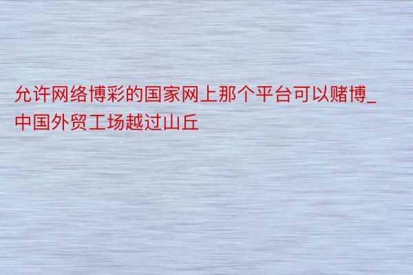 允许网络博彩的国家网上那个平台可以赌博_中国外贸工场越过山丘