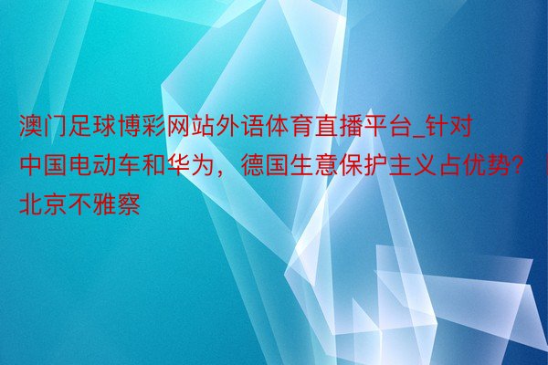 澳门足球博彩网站外语体育直播平台_针对中国电动车和华为，德国生意保护主义占优势？丨北京不雅察