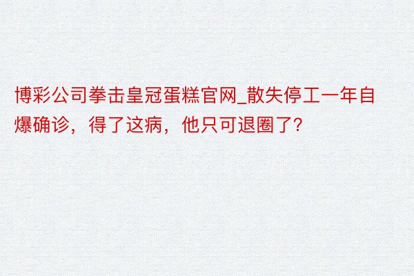 博彩公司拳击皇冠蛋糕官网_散失停工一年自爆确诊，得了这病，他只可退圈了？