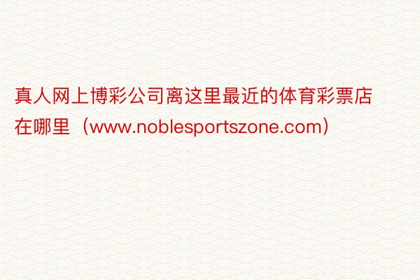 真人网上博彩公司离这里最近的体育彩票店在哪里（www.noblesportszone.com）