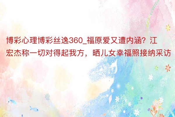 博彩心理博彩丝逸360_福原爱又遭内涵？江宏杰称一切对得起我方，晒儿女幸福照接纳采访