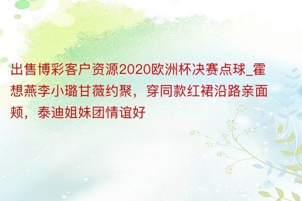 出售博彩客户资源2020欧洲杯决赛点球_霍想燕李小璐甘薇约聚，穿同款红裙沿路亲面颊，泰迪姐妹团情谊好