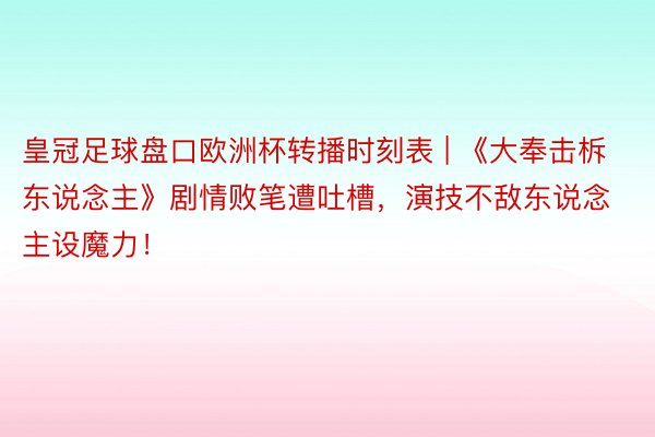 皇冠足球盘口欧洲杯转播时刻表 | 《大奉击柝东说念主》剧情败笔遭吐槽，演技不敌东说念主设魔力！