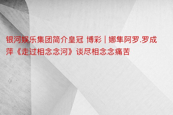 银河娱乐集团简介皇冠 博彩 | 娜隼阿罗.罗成萍《走过相念念河》谈尽相念念痛苦