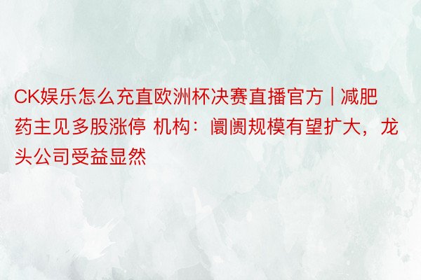 CK娱乐怎么充直欧洲杯决赛直播官方 | 减肥药主见多股涨停 机构：阛阓规模有望扩大，龙头公司受益显然