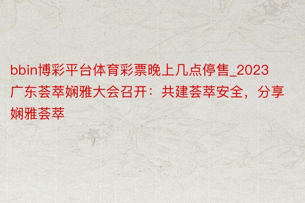 bbin博彩平台体育彩票晚上几点停售_2023广东荟萃娴雅大会召开：共建荟萃安全，分享娴雅荟萃