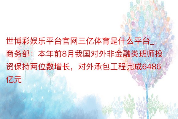 世博彩娱乐平台官网三亿体育是什么平台_商务部：本年前8月我国对外非金融类班师投资保持两位数增长，对外承包工程完成6486亿元