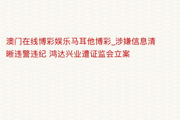 澳门在线博彩娱乐马耳他博彩_涉嫌信息清晰违警违纪 鸿达兴业遭证监会立案